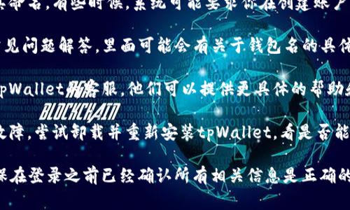 tpWallet在使用过程中通常需要设置一个钱包名。这个钱包名是用户识别其钱包的重要标识之一。如果没有钱包名，可能会出现无法登录或无法找到钱包的问题。

如果你当前无法设置钱包名或在登录过程中遇到问题，可以尝试以下几种方法：

1. **检查账户设置**：确保你已经创建了一个钱包，并为其命名。有些时候，系统可能要求你在创建账户时输入钱包名。

2. **查看帮助文档**：tpWallet通常会提供帮助文档或常见问题解答，里面可能会有关于钱包名的具体要求。

3. **联系客服支持**：如果仍然无法解决问题，考虑联系tpWallet的客服。他们可以提供更具体的帮助和指导，帮助你找到解决方案。

4. **重新安装应用**：在某些情况下，应用程序可能出现故障。尝试卸载并重新安装tpWallet，看是否能解决问题。

总之，为了安全和方便，建议你还是设置一个钱包名，并确保在登录之前已经确认所有相关信息是正确的。
