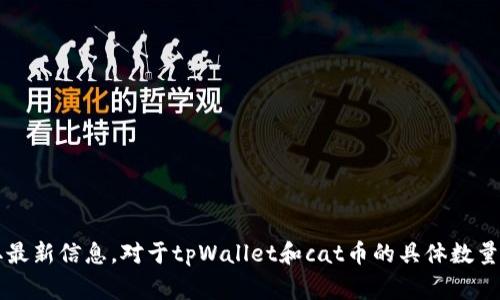 截至我最后更新的信息，通常涉及加密货币的信息变化较快，因此建议查看官方渠道或相关的加密货币市场以获取最新信息。对于tpWallet和cat币的具体数量，可能需要查阅各大交易所或tpWallet的官方网站。如果你有任何特定问题或者想了解更多的背景信息，请告诉我！