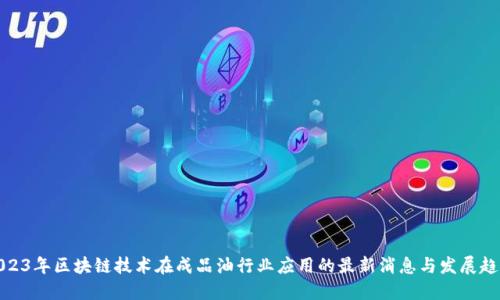 2023年区块链技术在成品油行业应用的最新消息与发展趋势
