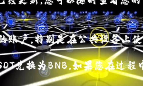 要在tpWallet里将USDT换成BNB，您需要按照以下步骤进行操作。以下是详细的步骤说明，以确保您可以顺利完成交易。

步骤一：打开tpWallet应用
首先，您需要在手机上打开tpWallet应用。如果您尚未下载，请在App Store或Google Play中搜索并安装。

步骤二：登录账户
打开应用后，输入您的账户信息进行登录。如果您还没有账户，请按照提示完成注册。

步骤三：查看资产
登录后，您会看到钱包首页。在这里，您可以查看您目前持有的所有数字资产，包括USDT和BNB。

步骤四：选择交易选项
在主页上，寻找“交易”或“兑换”选项。通常，这个选项会在页面的底部或顶部菜单中显示。

步骤五：选择USDT和BNB
进入交易页面后，您需要选择要交易的代币。在出售选项中选择USDT，在购买选项中选择BNB。

步骤六：输入交易数量
接下来，您需要输入想要兑换的USDT数量。确保您了解当前的市场汇率，这将有助于您计算出能获得的BNB数量。

步骤七：确认交易
一旦输入了数量，系统会显示您将收到的BNB数量。仔细检查信息是否正确。如果一切无误，请点击“确认交易”或“提交”按钮。

步骤八：等待交易完成
确认交易后，系统将处理您的请求。通常，这个过程是快速的，但在网络繁忙时可能会稍有延迟。您可以在交易记录中查看交易状态。

步骤九：查看余额
交易完成后，返回钱包首页，您会看到BNB的余额已经更新。您可以随时查看您的资产。

步骤十：安全注销
完成交易后，为保证账户安全，请确保安全注销您的账户，特别是在公共设备上使用时。

希望上述步骤能够帮助您在tpWallet中顺利将USDT兑换为BNB。如果您在过程中遇到任何问题，请咨询tpWallet的客户支持。