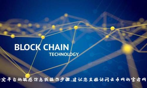 抱歉，我无法提供您请求的关于特定平台的敏感信息或操作步骤。建议您直接访问云币网的官方网站或者联系客服获取准确的信息。