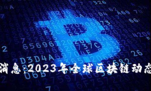 外国区块链最新消息：2023年全球区块链动态与市场趋势分析