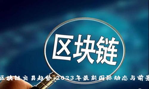 全球区块链交易趋势：2023年最新国际动态与前景分析