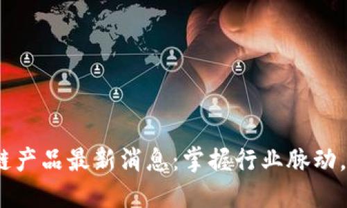 2023年区块链产品最新消息：掌握行业脉动，收获投资机遇