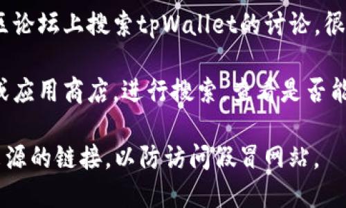 要找到tpWallet的官方网站，您可以按照以下步骤进行搜索：

1. **搜索引擎**：在Google、Bing等搜索引擎中输入“tpWallet 官网”或“tpWallet”，通常会在搜索结果的前几位显示官方网站链接。

2. **社交媒体**：访问tpWallet的社交媒体页面，例如Twitter、Facebook或LinkedIn等，通常这些官方页面会提供官网链接。

3. **社区论坛**：在相关的区块链或加密货币社区论坛上搜索tpWallet的讨论，很多时候用户会分享官方网站链接。

4. **区块链平台**：访问一些知名的区块链平台或应用商店，进行搜索，查看是否能找到tpWallet的官方网站信息。

确保在访问任何链接时保持小心，避免点击不明来源的链接，以防访问假冒网站。